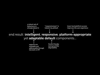 a robust set of
            behaviours is           “responsiveness” is   lower-level platform access
            already baked-in        baked in by default   improves the user experience



end result: intelligent, responsive, platform-appropriate
           yet adaptable default components...
              aspects are               future-friendly
              styleable and             (and gracefully
              addressable through       degradable)
              the built-in API
 