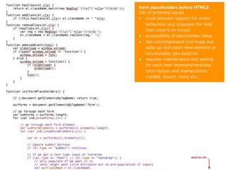 form placeholders before HTML5
lots of potential issues
• cross browser support for entire
    behaviour (e.g. populate the ﬁeld
    then clear it on focus)
• accessibility of placeholder value
• 4kb uncompressed (not huge..but
    adds up with each new element of
    functionality you build in)
• requires maintenance and testing
    for each new browsers/versions/
    form factors and manipulation
    models (touch, voice etc.)




                   after CSS3
                   and HTML5



                         and so on...
 