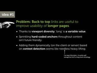 idea #1

          Problem: Back to top links are useful to
          improve usability of longer pages.
          • Thanks to viewport diversity, ‘long’ is a variable value.
          • Sprinkling hard-coded anchors throughout content
            isn’t future friendly.

          • Adding them dynamically (on the client or server) based
            on context detection seems like needless heavy lifting.

                                                  i’ve seen this done...it works well
                                                  enough but isn’t a long-term strategy
 