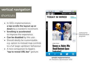vertical navigation
shortcuts

 • In QQ’s implementation,
     a tap scrolls the layout up or
     down by a (random) increment.
 •   Scrolling is accelerated                                              darkened for
     to improve the experience.                                            demonstration
                                                                           purposes
 •   Can be disabled by the user.
 •   Should ideally be customizable.
     e.g. option to instead map controls
     to a full ‘page-up/down’ behaviour.
 •   A nice companion to Apple’s
     “tap to reveal URL bar” gesture.

                                              sample implementation
                                           on Tencent’s QQ browser (iOS)
 