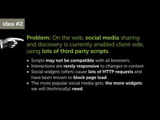 idea #2

          Problem: On the web, social media sharing
          and discovery is currently enabled client-side,
          using lots of third party scripts.
          • Scripts may not be compatible with all browsers.
          • Interactions are rarely responsive to changes in context.
          • Social widgets (often) cause lots of HTTP requests and
              have been known to block page load.
          •   The more popular social media gets, the more widgets
              we will (technically) need.
 