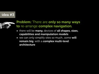 idea #3

          Problem: There are only so many ways
          to re-arrange complex navigation.
          • there will be many, devices of all shapes, sizes,
              capabilities and manipulation models
          •   we can only simplify sites so much...some will
              remain big, with a complex multi-level
              architecture
 