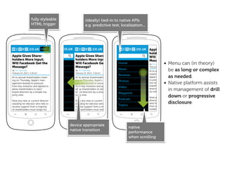 fully styleable                   (ideally) tied-in to native APIs
                    HTML trigger                      e.g. predictive text, localization...




                              MENU                                        MENU                      Apple Gives Share-
                                                                                                    holders More Input;
Apple Gives Share-                          Apple Gives Share-                                      Will Facebook Get the
holders More Input;                         holders More Input;                                     Message?
Will Facebook Get the
Message?
                    Home                    Will Facebook Get the
                                            Message?
                                                                                 Home               By Tim Carmody • Menu can (in theory)
                                                                                                    February 24, 2012 | 4:26 pm
By Tim Carmody
                                News        By Tim Carmody
                                                                                 News                                 be as long or complex
                                                                                                    At its annual shareholders
February 24, 2012 | 4:26 pm                 February 24, 2012 | 4:26 pm
                                Reviews                                          Reviews            meeting on Thursday,
At its annual shareholders meet-            At its annual shareholders meet-                                          as needed.
                                                                                                    Apple’s management bowed
                                                                                                    to pressure from key inves-
                                                                                                                  • Native platform assists
ing on Thursday, Apple’s man-Photos         ing on Thursday, Apple’s man-        Photos
agement bowed to pressure                   agement bowed to pressure                               tors and agreed to allow
from key investors and agreed to            from key investors and agreed to                        shareholders to elect board
                             Video                                               Video
allow shareholders to elect
board directors by a simple ma-
                                            allow shareholders to elect
                                            board directors by a simple ma-                         ity vote.
                                                                                                                      in management of drill
                                                                                                    directors by a simple major-
                             Magazine                                            Magazine
                                                                                                    Now any new or down or progressive
jority vote.                                jority vote.
                                                                                                                      current
                                Podcast                                          Podcast            director standing for election
Now any new or current director
standing for election who fails to
                              Topics
                                            Now any new or current director
                                            standing for election who fails to
                                                                                 Topics
                                                                                                                      disclosure.
                                                                                                    who fails to receive support
receive support from a majority             receive support from a majority                         from a majority of share-
of shareholders must resign his             of shareholders must resign his                         holders must resign his




                                          device appropriate
                                                                                          native
                                          native transition
                                                                                          performance
                                                                                          when scrolling
 