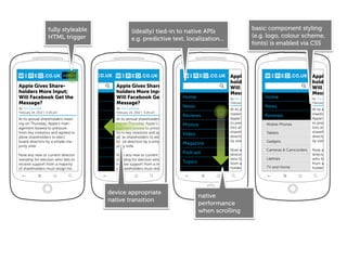 fully styleable                                                                                basic component styling
                                                      (ideally) tied-in to native APIs
                    HTML trigger                                                                                   (e.g. logo, colour scheme,
                                                      e.g. predictive text, localization...
                                                                                                                   fonts) is enabled via CSS




                              MENU                                        MENU                      Apple Gives Share-                           Apple Gives Sh
                                                                                                    holders More Input;                          holders More I
Apple Gives Share-                          Apple Gives Share-                                      Will Facebook Get the                        Will Facebook
holders More Input;                         holders More Input;                                     Message?                                     Message?
Will Facebook Get the
                    Home                    Will Facebook Get the                Home               By Tim Carmody          Home                 By Tim Carmody
Message?                                    Message?                                                February 24, 2012 | 4:26 pm                  February 24, 2012 | 4:26 p
By Tim Carmody
                                News        By Tim Carmody
                                                                                 News                                       News
                                                                                                    At its annual shareholders                   At its annual shareho
February 24, 2012 | 4:26 pm                 February 24, 2012 | 4:26 pm
                                Reviews                                          Reviews            meeting on Thursday, Reviews                 meeting on Thursday
At its annual shareholders meet-            At its annual shareholders meet-                        Apple’s management bowed                     Apple’s managemen
ing on Thursday, Apple’s man-               ing on Thursday, Apple’s man-                           to pressure from key inves- Phones           to pressure from key
                             Photos                                              Photos                                   Mobile
agement bowed to pressure                   agement bowed to pressure                               tors and agreed to allow                     tors and agreed to al
from key investors and agreed to            from key investors and agreed to                        shareholders to elect Tablets
                                                                                                                          board                  shareholders to elect
                             Video                                               Video              directors by a simple major-                 directors by a simple
allow shareholders to elect                 allow shareholders to elect
board directors by a simple ma-             board directors by a simple ma-                         ity vote.             Gadgets                ity vote.
                             Magazine                                            Magazine
jority vote.                                jority vote.
                                                                                                    Now any new or currentCameras & Camcorders   Now any new or cur
                           Podcast
Now any new or current director             Now any new or current director
                                                                                 Podcast            director standing for election               director standing for
standing for election who fails to          standing for election who fails to                                            Laptops
                                                                                                    who fails to receive support                 who fails to receive s
                              Topics
receive support from a majority             receive support from a majority
                                                                                 Topics             from a majority of share-                    from a majority of sh
of shareholders must resign his             of shareholders must resign his                         holders must resign his and Home
                                                                                                                          TV                     holders must resign h




                                          device appropriate
                                                                                          native
                                          native transition
                                                                                          performance
                                                                                          when scrolling
 