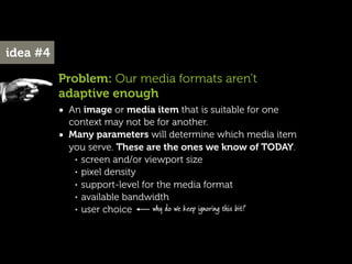 idea #4

          Problem: Our media formats aren’t
          adaptive enough
          • An image or media item that is suitable for one
              context may not be for another.
          •   Many parameters will determine which media item
              you serve. These are the ones we know of TODAY.
               • screen and/or viewport size

               • pixel density

               • support-level for the media format

               • available bandwidth

               • user choice      why do we keep ignoring this bit?
 