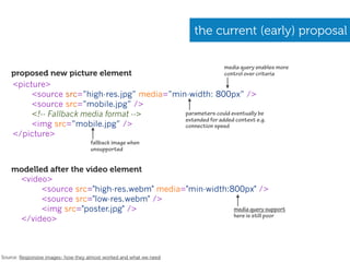 the current (early) proposal

                                                                          media query enables more
    proposed new picture element                                          control over criteria
    <picture>
         <source src=”high-res.jpg” media=”min-width: 800px” />
         <source src=”mobile.jpg” />
         <!-- Fallback media format -->       parameters could eventually be
                                              extended for added context e.g.
         <img src=”mobile.jpg” />             connection speed
    </picture>
                                    fallback image when
                                    unsupported


    modelled after the video element
     <video>
           <source src="high-res.webm" media="min-width:800px" />
           <source src="low-res.webm" />
           <img src="poster.jpg" />                      media query support
                                                         here is still poor
     </video>



Source: Responsive images- how they almost worked and what we need
 