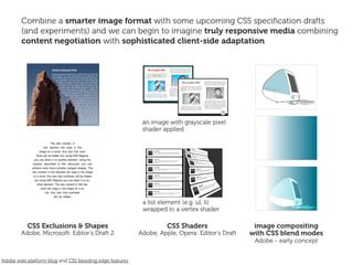 Combine a smarter image format with some upcoming CSS speciﬁcation drafts
        (and experiments) and we can begin to imagine truly responsive media combining
        content negotiation with sophisticated client-side adaptation




                                                          an image with grayscale pixel
                                                          shader applied




                                                          a list element (e.g. ul, li)
                                                          wrapped in a vertex shader

           CSS Exclusions & Shapes                                 CSS Shaders                  image compositing
        Adobe, Microsoft: Editor’s Draft 2               Adobe, Apple, Opera: Editor’s Draft   with CSS blend modes
                                                                                                Adobe - early concept


Adobe web platform blog and CSS bleeding edge features
 