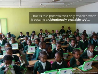 ...but its true potential was only revealed when
it became a ubiquitously available tool...




                               http://www.ﬂickr.com/photos/olpc/2929782994
 