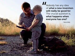 “
                                                  Nobody has any idea
                                                  of what a new invention
                                                  will really be good for.
                                                  The crucial question is,
                                                  what happens when
                                                  everyone has one?
                                                                - Kevin Kelly




http://www.ﬂickr.com/photos/goincase/4647893507
 