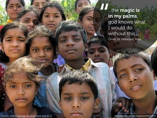 “
                                             ...the magic is
                                             in my palms,
                                             god knows what
                                             I would do
                                             without this....
                                             Omar, 19, Hafeezpet, India




Source: Anthropology, development and ICTs       http://www.ﬂickr.com/photos/jonhurd/2367208101
 