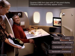 Quantas A380 ﬁrst class with 17” ﬂat panel display.
                 (Tethered tablets will likely appear soon).




                                               large(r)      public

                                              ﬁxed (but not stationary)

                                              manipulation unknown

                                            bandwidth constrained
source: PC Mag
 