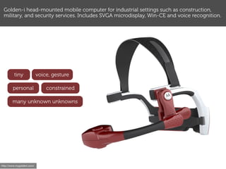 Golden-i head-mounted mobile computer for industrial settings such as construction,
 military, and security services. Includes SVGA microdisplay, Win-CE and voice recognition.




         tiny               voice, gesture

        personal                constrained

        many unknown unknowns




http://www.mygoldeni.com/
 