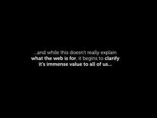 ...and while this doesn’t really explain
what the web is for, it begins to clarify
     it’s immense value to all of us...
 