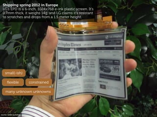 Shipping spring 2012 in Europe
  LG’s EPD is a 6-inch, 1024×768 e-ink plastic screen. It’s
  0.7mm thick, it weighs 14g, a...