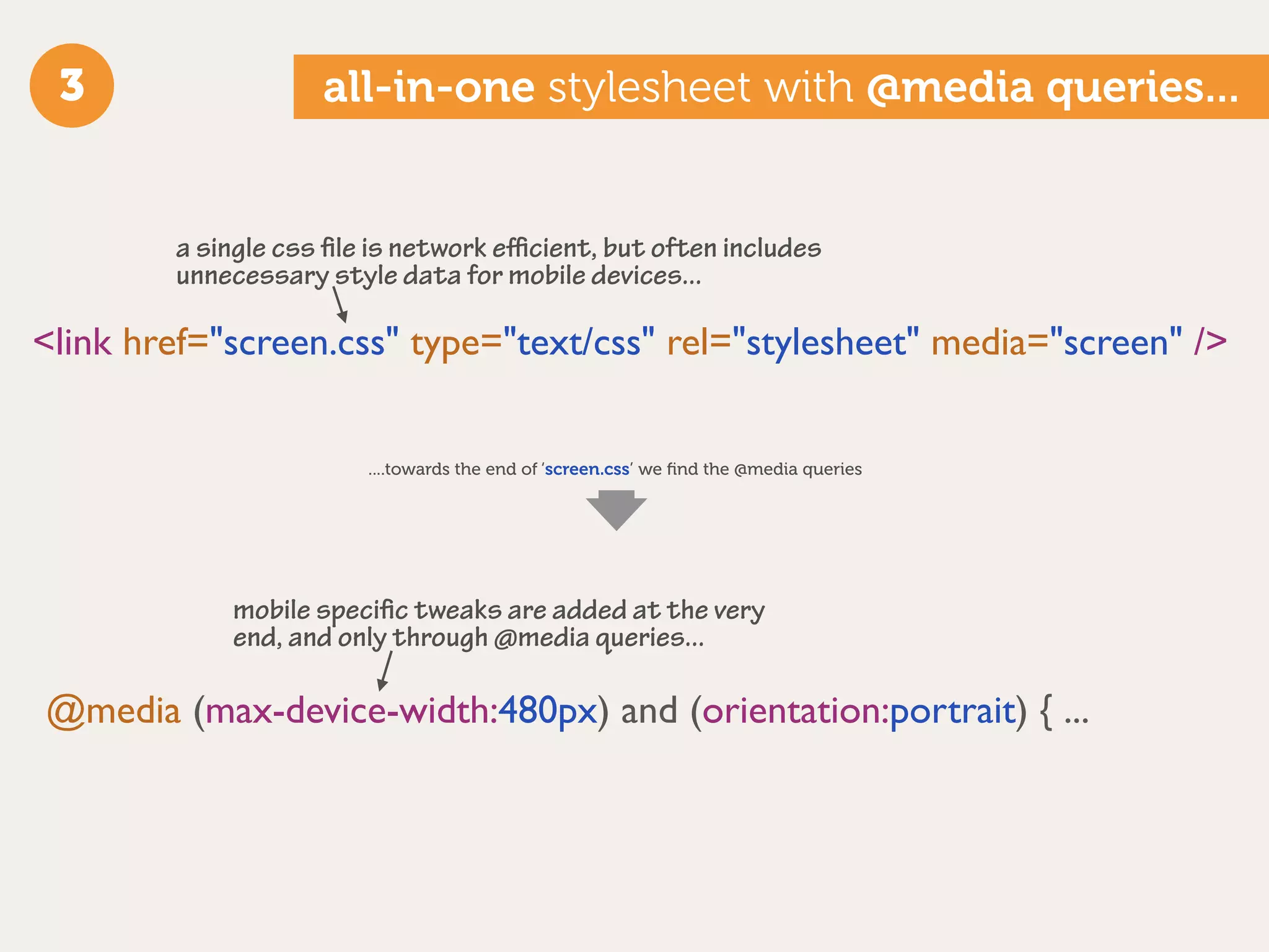 3                  all-in-one stylesheet with @media queries...


        a single css ﬁle is network eﬃcient, but often includes
        unnecessary style data for mobile devices...

<link href="screen.css" type="text/css" rel="stylesheet" media="screen" />


                        ....towards the end of ‘screen.css’ we ﬁnd the @media queries




            mobile speciﬁc tweaks are added at the very
            end, and only through @media queries...

@media (max-device-width:480px) and (orientation:portrait) { ...
 