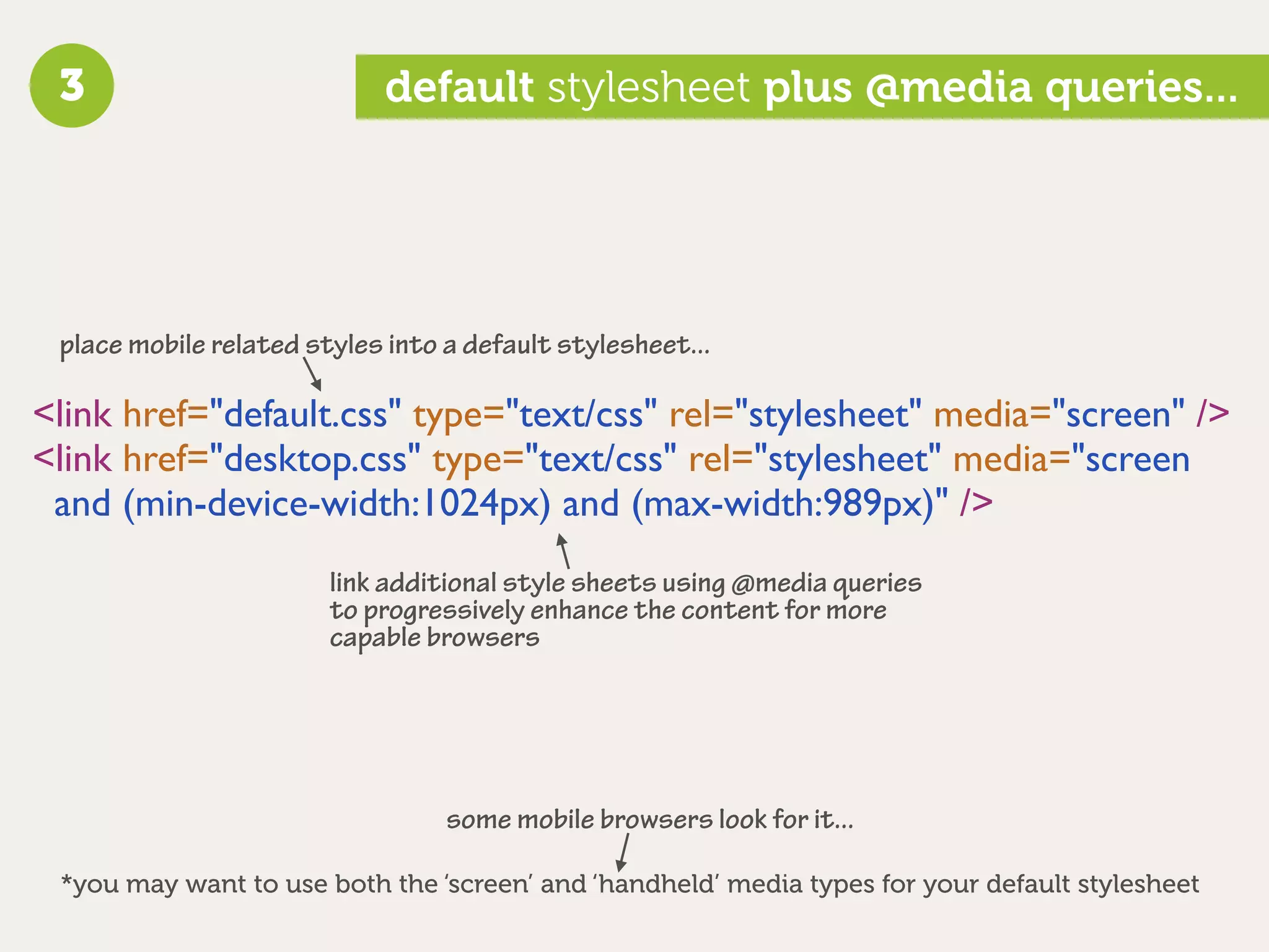 3                          default stylesheet plus @media queries...




 place mobile related styles into a default stylesheet...

<link href="default.css" type="text/css" rel="stylesheet" media="screen" />
<link href="desktop.css" type="text/css" rel="stylesheet" media="screen
 and (min-device-width:1024px) and (max-width:989px)" />
                        link additional style sheets using @media queries
                        to progressively enhance the content for more
                        capable browsers




                                  some mobile browsers look for it...

 *you may want to use both the ‘screen’ and ‘handheld’ media types for your default stylesheet
 