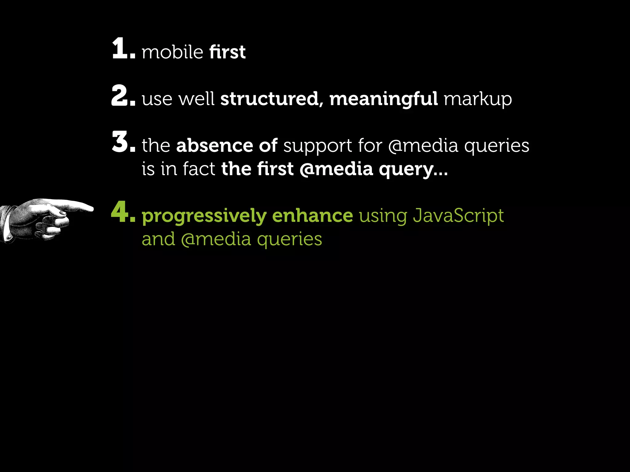 1. mobile ﬁrst
2. use well structured, meaningful markup
3. the absence of support for @media queries
   is in fact the ﬁrst @media query...

4. progressively enhance using JavaScript
   and @media queries
 