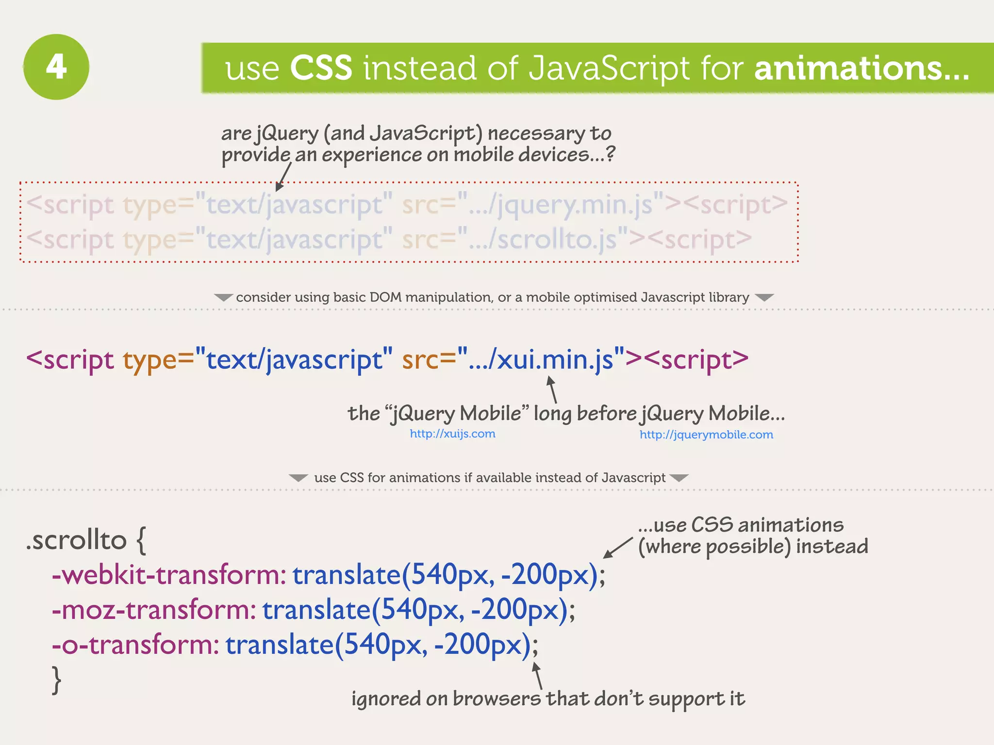 4              use CSS instead of JavaScript for animations...
                are jQuery (and JavaScript) necessary to
                provide an experience on mobile devices...?

<script type="text/javascript" src=".../jquery.min.js"><script>
<script type="text/javascript" src=".../scrollto.js"><script>
                 consider using basic DOM manipulation, or a mobile optimised Javascript library



<script type="text/javascript" src=".../xui.min.js"><script>
                                  the “jQuery Mobile” long before jQuery Mobile...
                                            http://xuijs.com                     http://jquerymobile.com


                             use CSS for animations if available instead of Javascript


                                                                                 ...use CSS animations
.scrollto {                                                                      (where possible) instead
   -webkit-transform: translate(540px, -200px);
   -moz-transform: translate(540px, -200px);
   -o-transform: translate(540px, -200px);
   }
                                   ignored on browsers that don’t support it
 