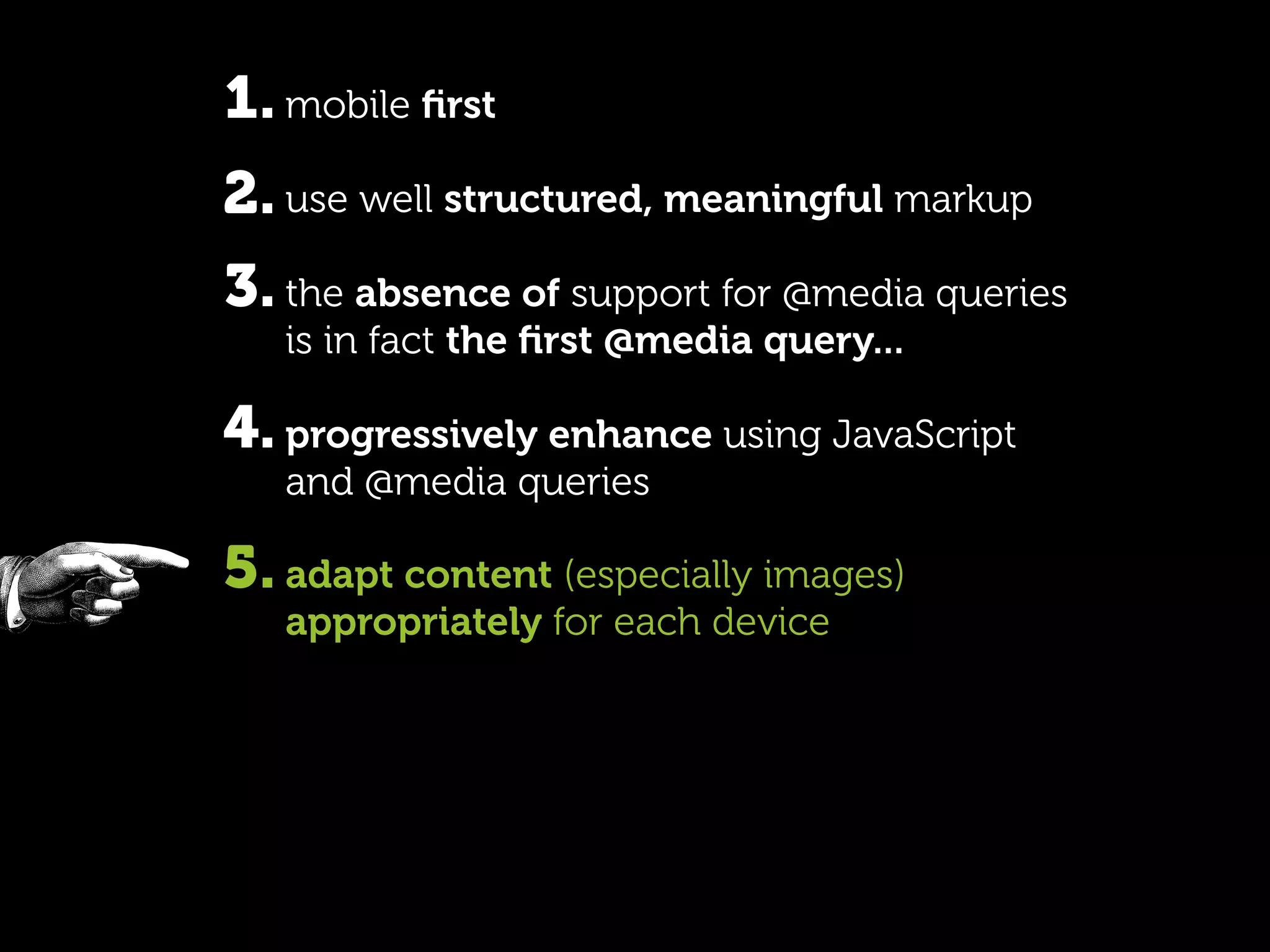 1. mobile ﬁrst
2. use well structured, meaningful markup
3. the absence of support for @media queries
   is in fact the ﬁrst @media query...

4. progressively enhance using JavaScript
   and @media queries

5. adapt content (especially images)
   appropriately for each device
 