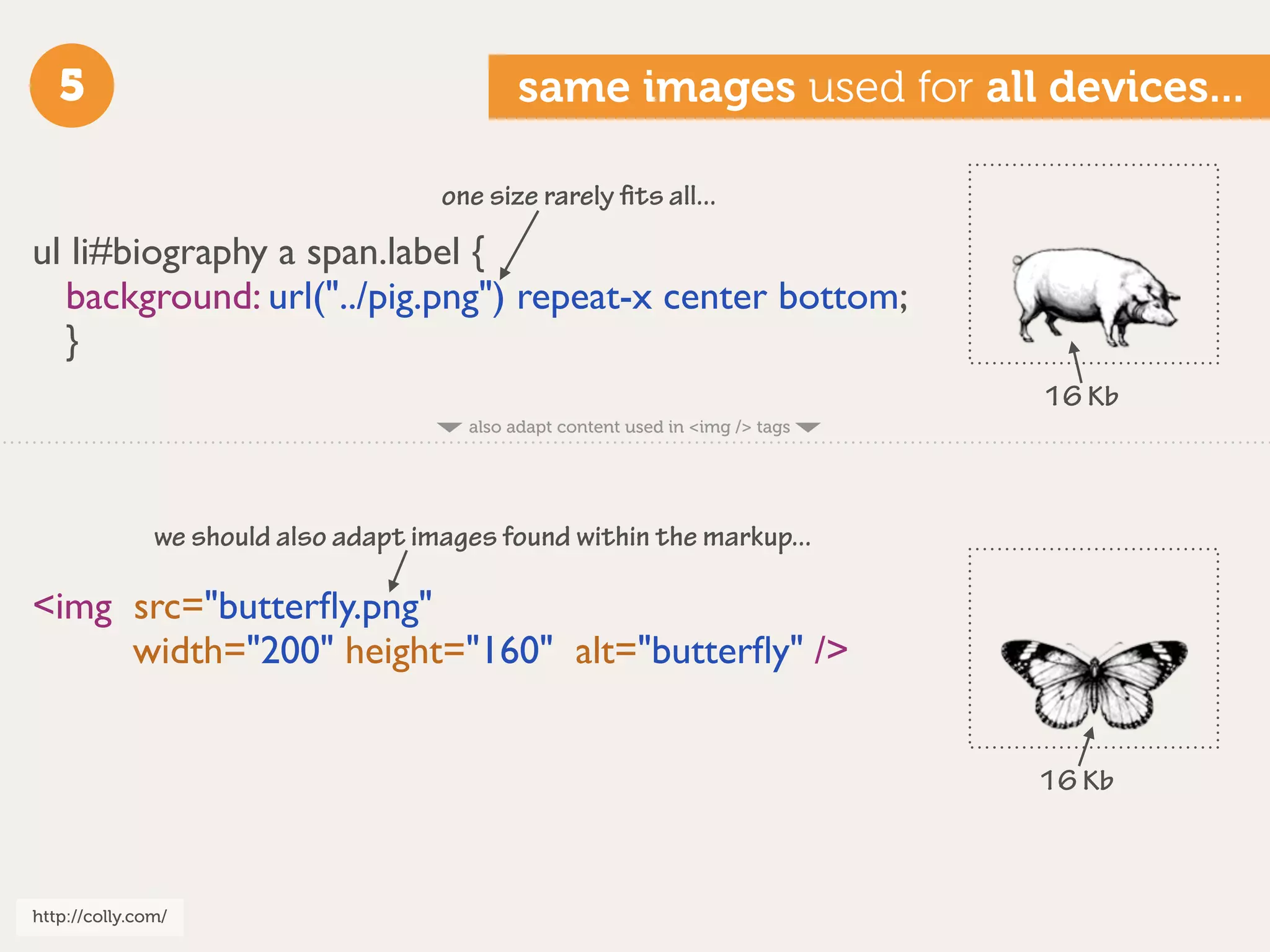 5                                         same images used for all devices...

                                      one size rarely ﬁts all...

ul li#biography a span.label {
  background: url("../pig.png") repeat-x center bottom;
  }
                                                                                  16 Kb
                                        also adapt content used in <img /> tags




               we should also adapt images found within the markup...

<img src="butterﬂy.png"
     width="200" height="160" alt="butterﬂy" />


                                                                                  16 Kb



http://colly.com/
 