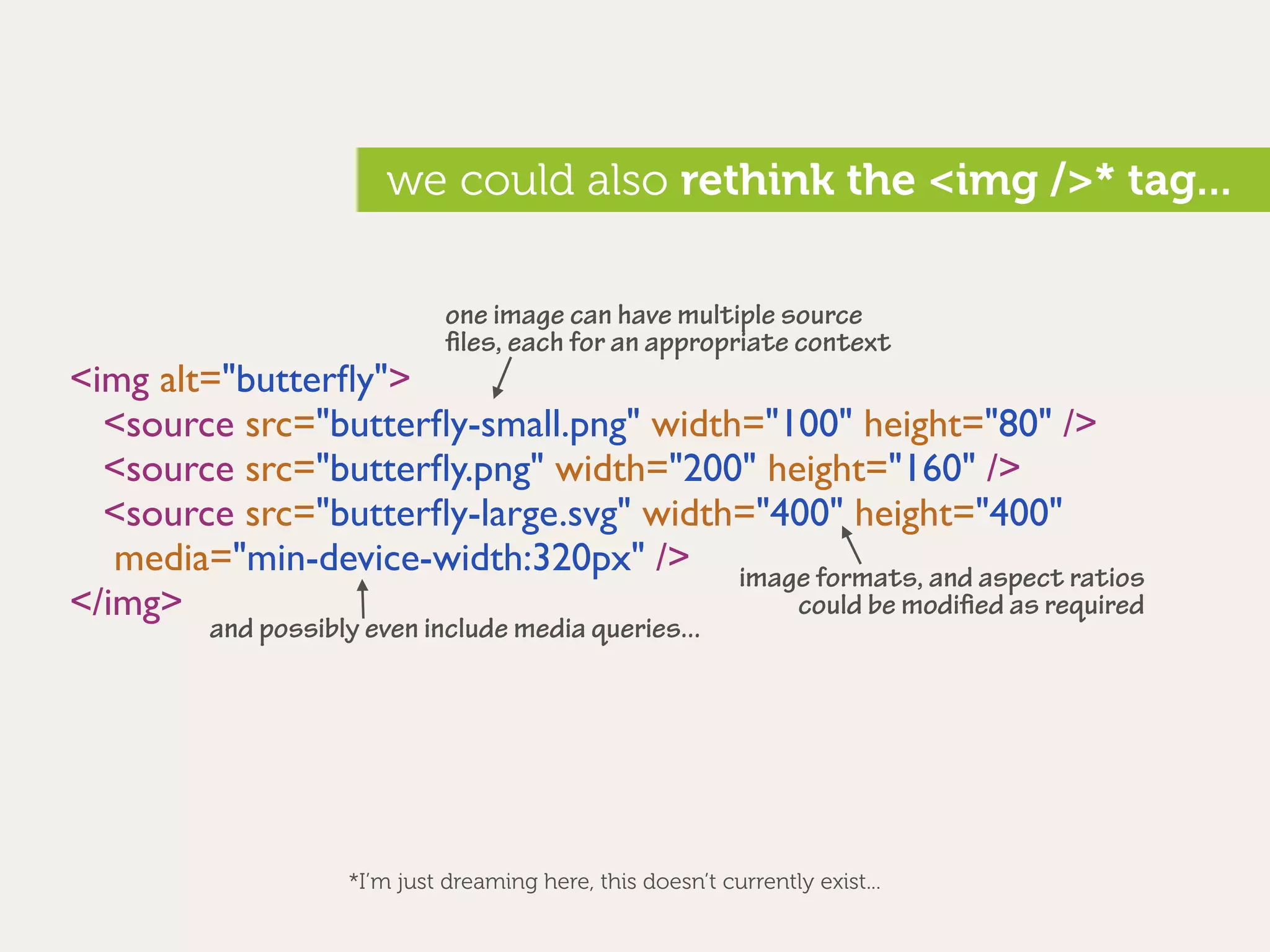 we could also rethink the <img />* tag...

                              one image can have multiple source
                              ﬁles, each for an appropriate context
<img alt="butterﬂy">
  <source src="butterﬂy-small.png" width="100" height="80" />
  <source src="butterﬂy.png" width="200" height="160" />
  <source src="butterﬂy-large.svg" width="400" height="400"
   media="min-device-width:320px" /> image formats, and aspect ratios
</img>                                     could be modiﬁed as required
         and possibly even include media queries...




                    *I’m just dreaming here, this doesn’t currently exist...
 