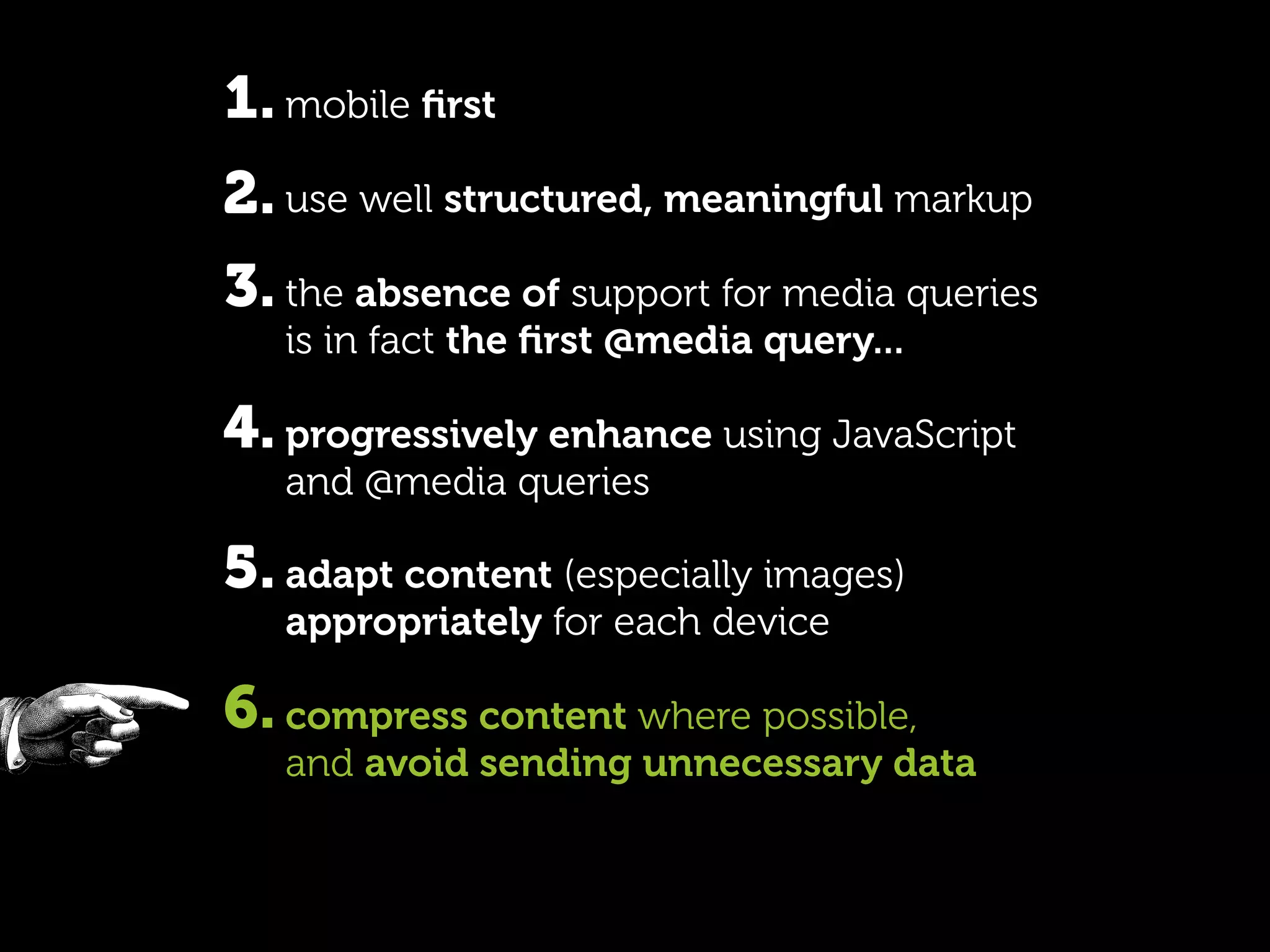 1. mobile ﬁrst
2. use well structured, meaningful markup
3. the absence of support for media queries
   is in fact the ﬁrst @media query...

4. progressively enhance using JavaScript
   and @media queries

5. adapt content (especially images)
   appropriately for each device

6. compress content where possible,
   and avoid sending unnecessary data
 