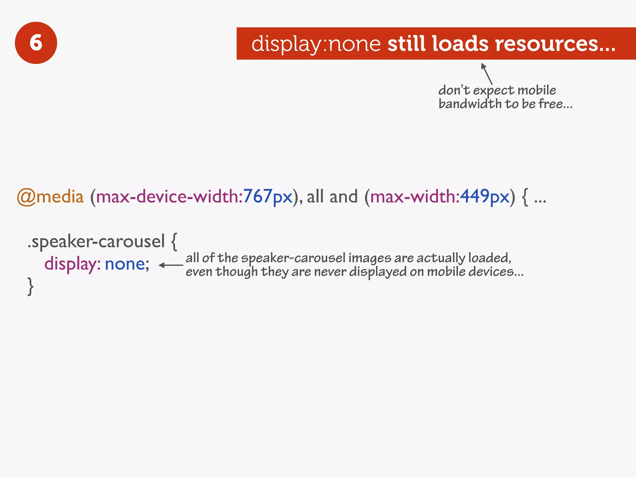 6                                display:none still loads resources...
                                                                 don’t expect mobile
                                                                 bandwidth to be free...




@media (max-device-width:767px), all and (max-width:449px) { ...

 .speaker-carousel {
   display: none;      all of the speaker-carousel images are actually loaded,
                       even though they are never displayed on mobile devices...
 }
 