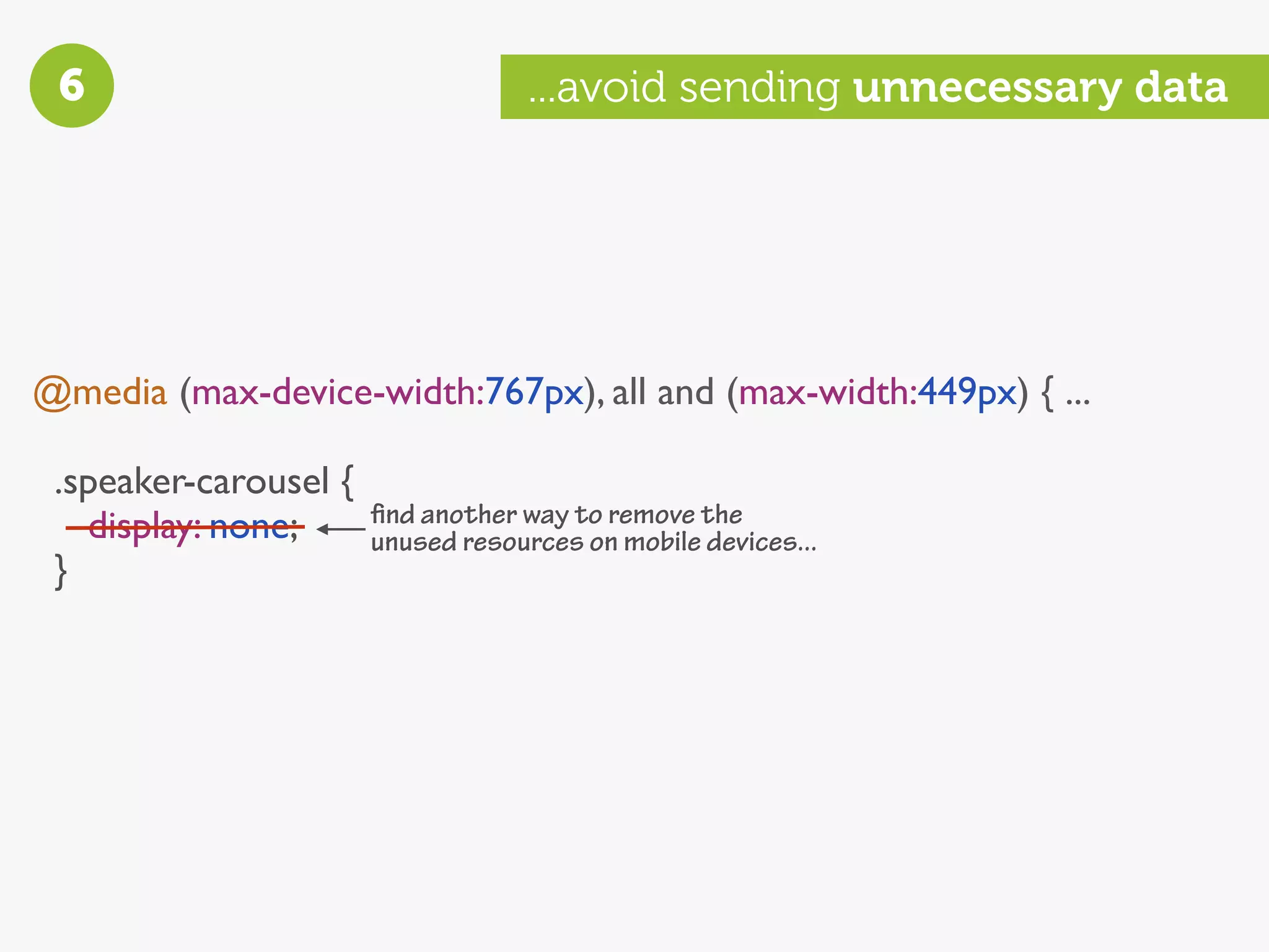 6                                  ...avoid sending unnecessary data




@media (max-device-width:767px), all and (max-width:449px) { ...

 .speaker-carousel {
   display: none;      ﬁnd another way to remove the
                       unused resources on mobile devices...
 }
 