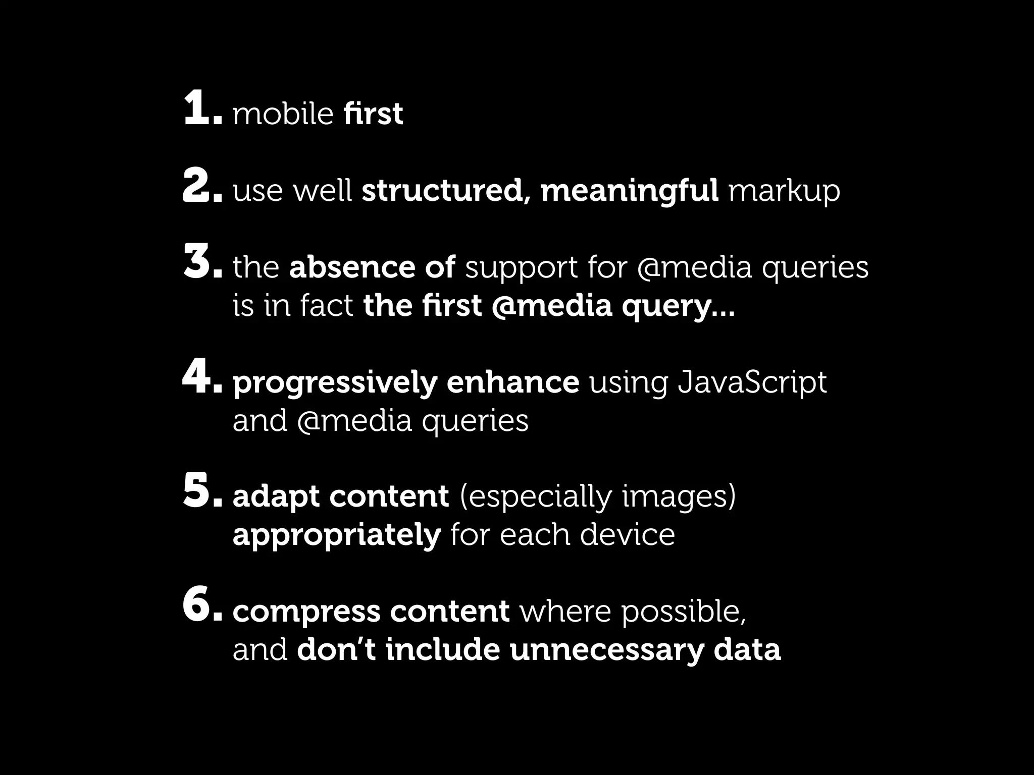 1. mobile ﬁrst
2. use well structured, meaningful markup
3. the absence of support for @media queries
   is in fact the ﬁrst @media query...

4. progressively enhance using JavaScript
   and @media queries

5. adapt content (especially images)
   appropriately for each device

6. compress content where possible,
   and don’t include unnecessary data
 