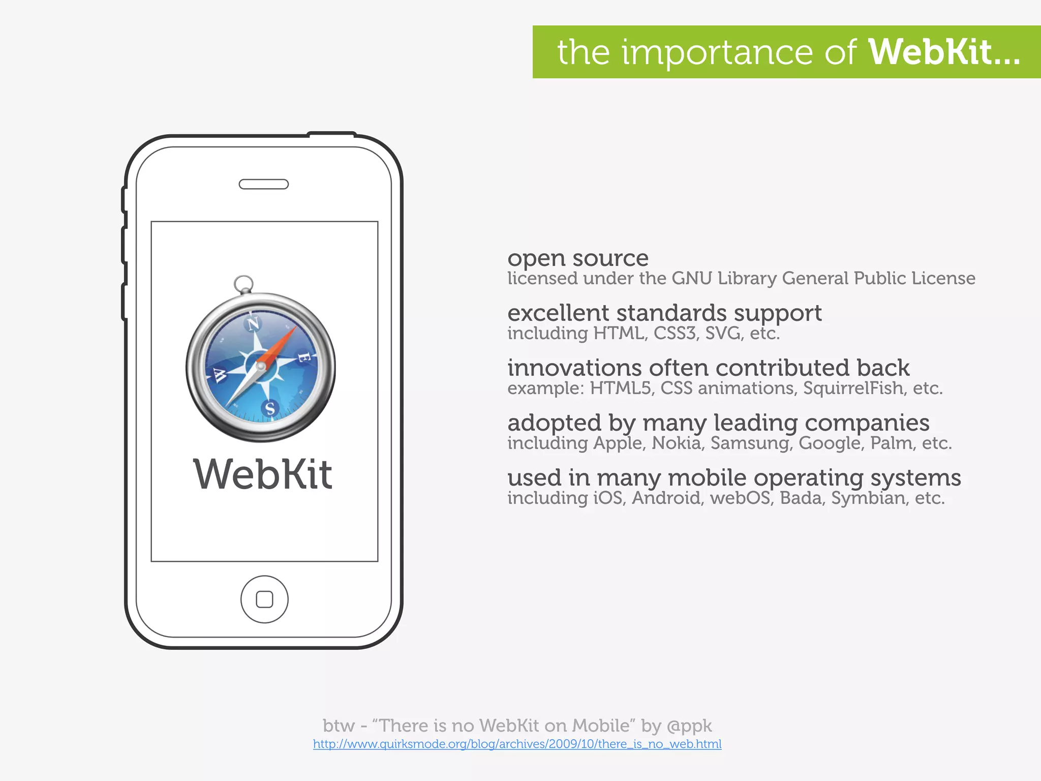 the importance of WebKit...




                                     open source
                                     licensed under the GNU Library General Public License

                                     excellent standards support
                                     including HTML, CSS3, SVG, etc.

                                     innovations often contributed back
                                     example: HTML5, CSS animations, SquirrelFish, etc.

                                     adopted by many leading companies
                                     including Apple, Nokia, Samsung, Google, Palm, etc.

WebKit                               used in many mobile operating systems
                                     including iOS, Android, webOS, Bada, Symbian, etc.




      btw - “There is no WebKit on Mobile” by @ppk
     http://www.quirksmode.org/blog/archives/2009/10/there_is_no_web.html
 