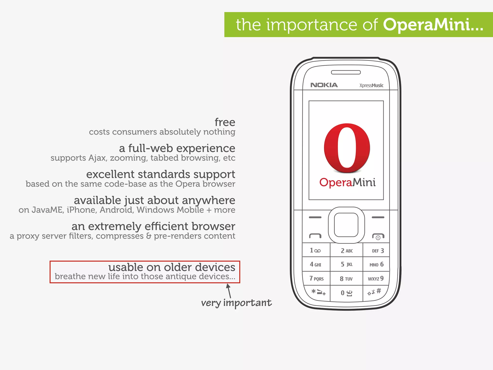 the importance of OperaMini...




                                                  free
                   costs consumers absolutely nothing

                          a full-web experience
         supports Ajax, zooming, tabbed browsing, etc

                  excellent standards support
   based on the same code-base as the Opera browser                  OperaMini
               available just about anywhere
  on JavaME, iPhone, Android, Windows Mobile + more

               an extremely eﬃcient browser
a proxy server ﬁlters, compresses & pre-renders content


                        usable on older devices
          breathe new life into those antique devices...


                                               very important
 