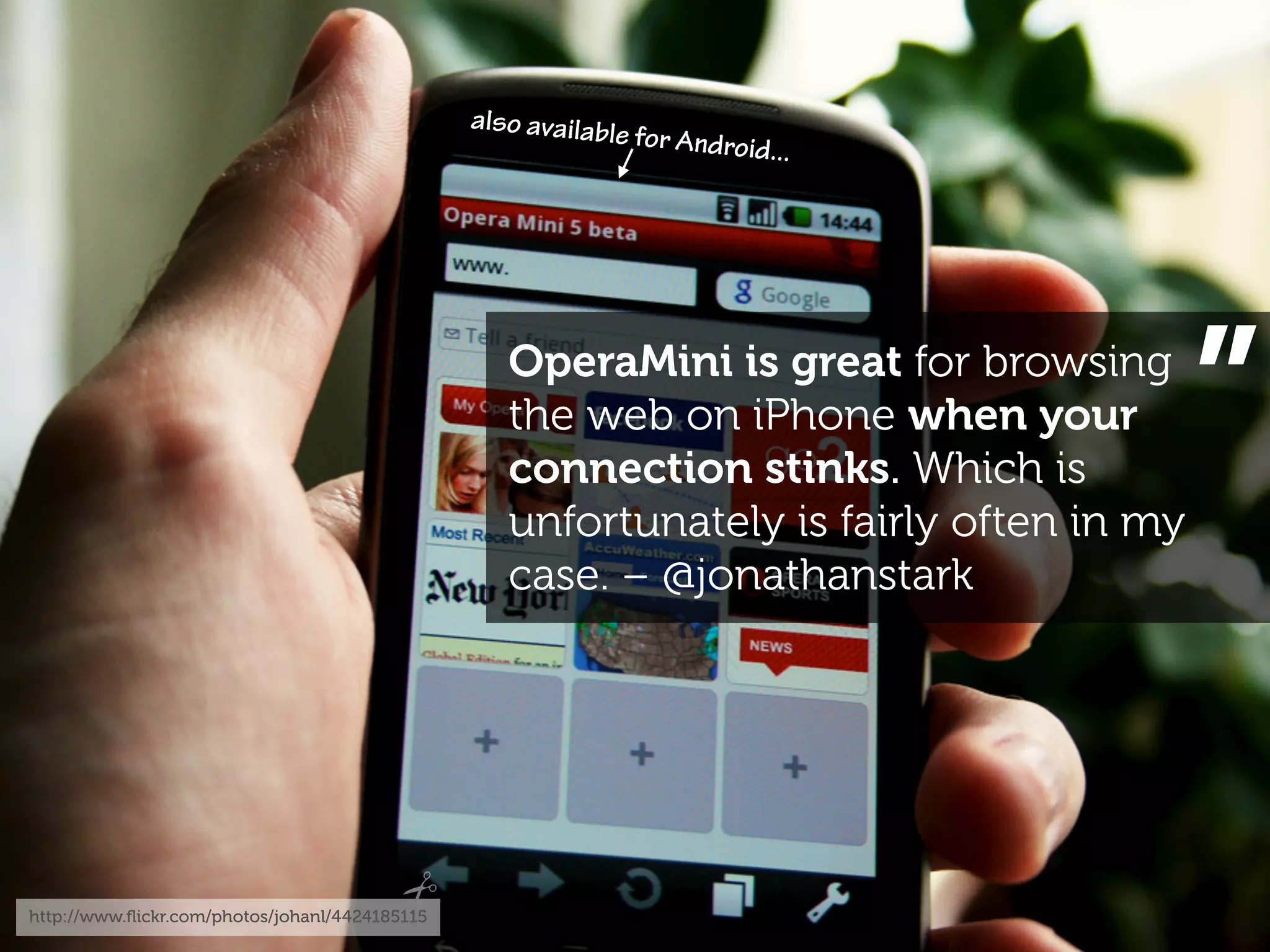 also availabl
                                                             e for Android
                                                                          ...




                                                   OperaMini is great for browsing
                                                   the web on iPhone when your
                                                   connection stinks. Which is
                                                   unfortunately is fairly often in my
                                                                                         ”
                                                   case. – @jonathanstark




http://www.ﬂickr.com/photos/johanl/4424185115
 