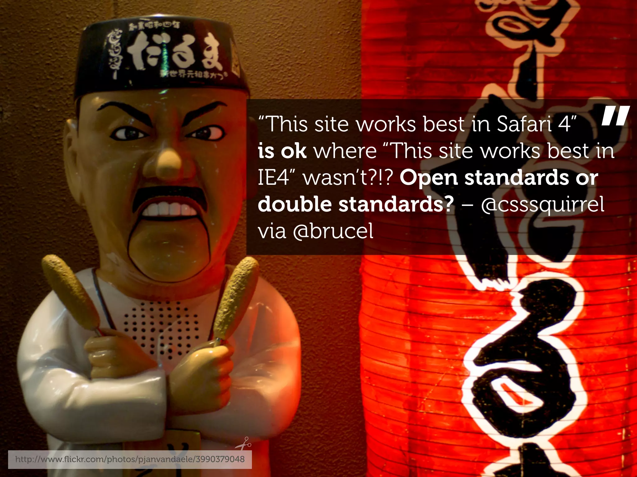 “This site works best in Safari 4”
                                                                                        ”
                                                      is ok where “This site works best in
                                                      IE4” wasn’t?!? Open standards or
                                                      double standards? – @csssquirrel
                                                      via @brucel




http://www.ﬂickr.com/photos/pjanvandaele/3990379048
 