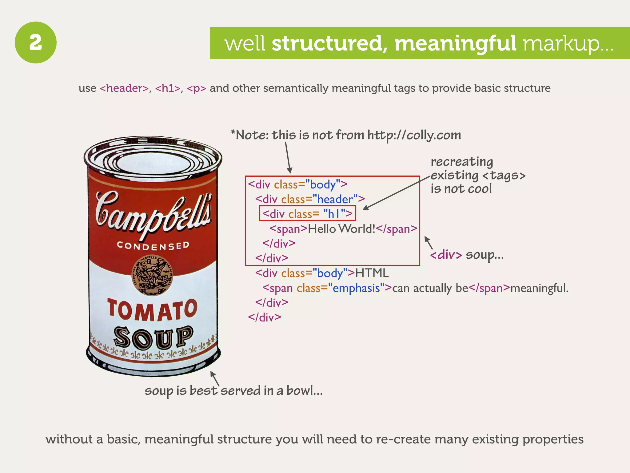 2                                   well structured, meaningful markup...
         use <header>, <h1>, <p> and other semantically meaningful tags to provide basic structure



                                     *Note: this is not from hp://colly.com
                                                                           recreating
                                                                           existing <tags>
                                        <div class="body">                 is not cool
                                         <div class="header">
                                          <div class= "h1">
                                            <span>Hello World!</span>
                                          </div>
                                         </div>                         <div> soup...
                                         <div class="body">HTML
                                          <span class="emphasis">can actually be</span>meaningful.
                                         </div>
                                        </div>




                     soup is best served in a bowl...


    without a basic, meaningful structure you will need to re-create many existing properties
 