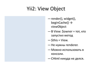 Yii2: View Object
         — render(), widget(),
           beginCache() →
           viewObject
         — В View: $owner = тот, кто
           запустил метод
         — $this = View.
         — Не нужны renderer.
         — Можно использовать в
           консоли.
         — CHtml никуда не делся.
 