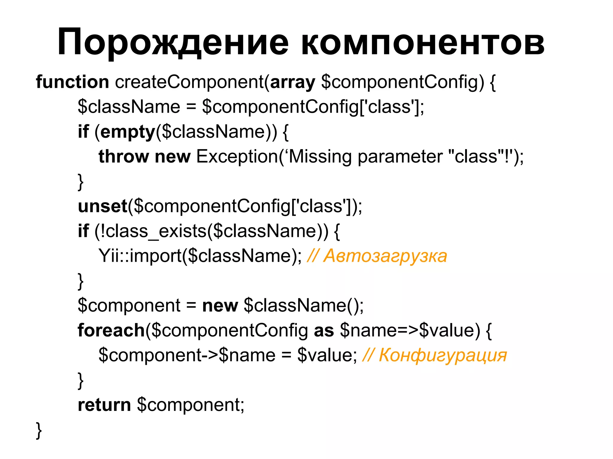 Порождение компонентов
function createComponent(array $componentConfig) {
    $className = $componentConfig['class'];
    if (empty($className)) {
        throw new Exception(‘Missing parameter "class"!');
    }
    unset($componentConfig['class']);
    if (!class_exists($className)) {
        Yii::import($className); // Автозагрузка
    }
    $component = new $className();
    foreach($componentConfig as $name=>$value) {
        $component->$name = $value; // Конфигурация
    }
    return $component;
}
 