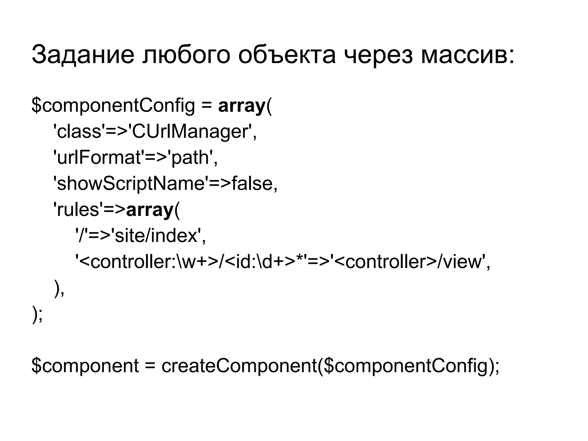 Задание любого объекта через массив:
$componentConfig = array(
   'class'=>'CUrlManager',
   'urlFormat'=>'path',
   'showScriptName'=>false,
   'rules'=>array(
      '/'=>'site/index',
      '<controller:w+>/<id:d+>*'=>'<controller>/view',
   ),
);

$component = createComponent($componentConfig);
 