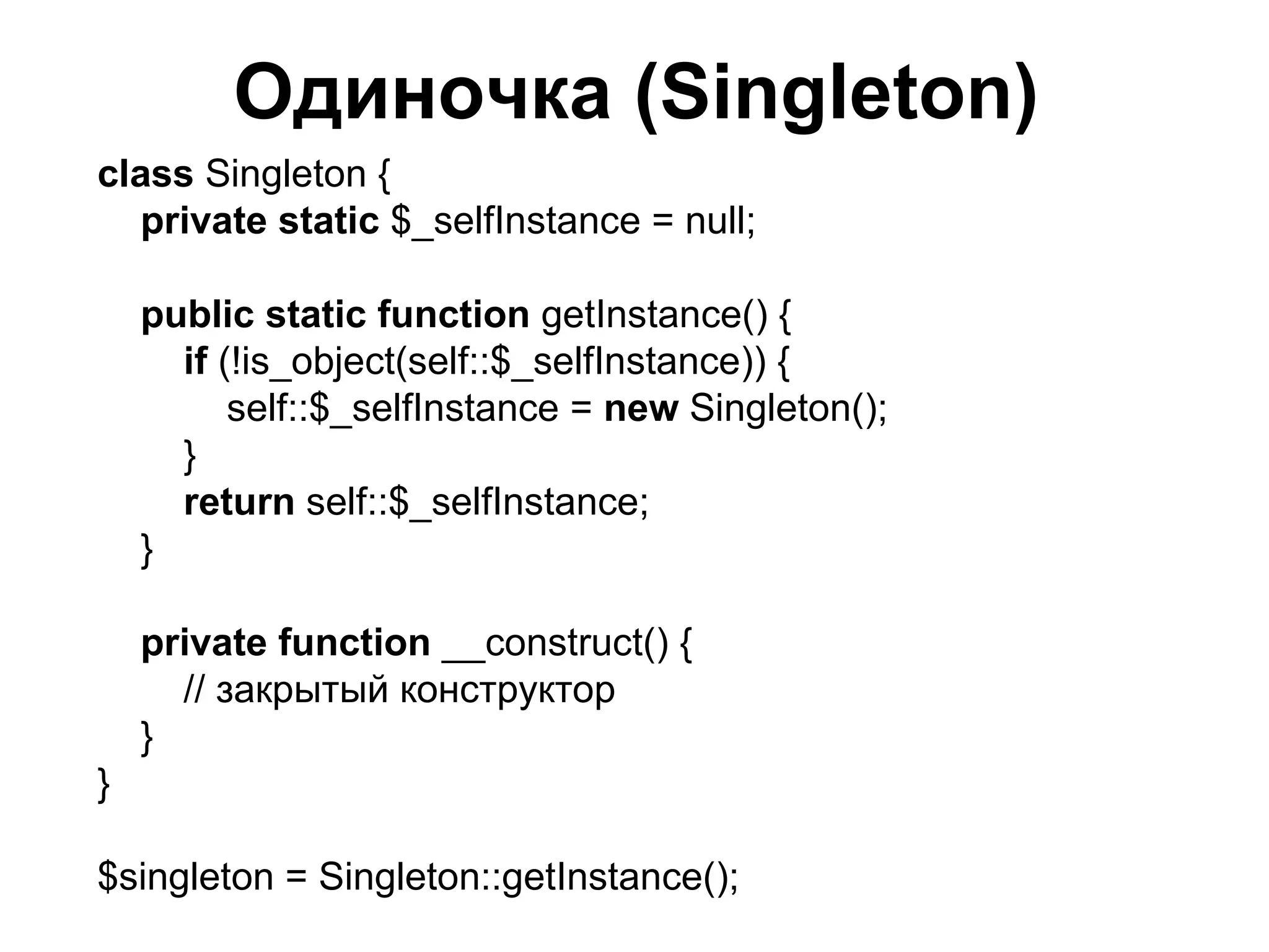 Одиночка (Singleton)
class Singleton {
  private static $_selfInstance = null;

    public static function getInstance() {
      if (!is_object(self::$_selfInstance)) {
          self::$_selfInstance = new Singleton();
      }
      return self::$_selfInstance;
    }

    private function __construct() {
      // закрытый конструктор
    }
}

$singleton = Singleton::getInstance();
 