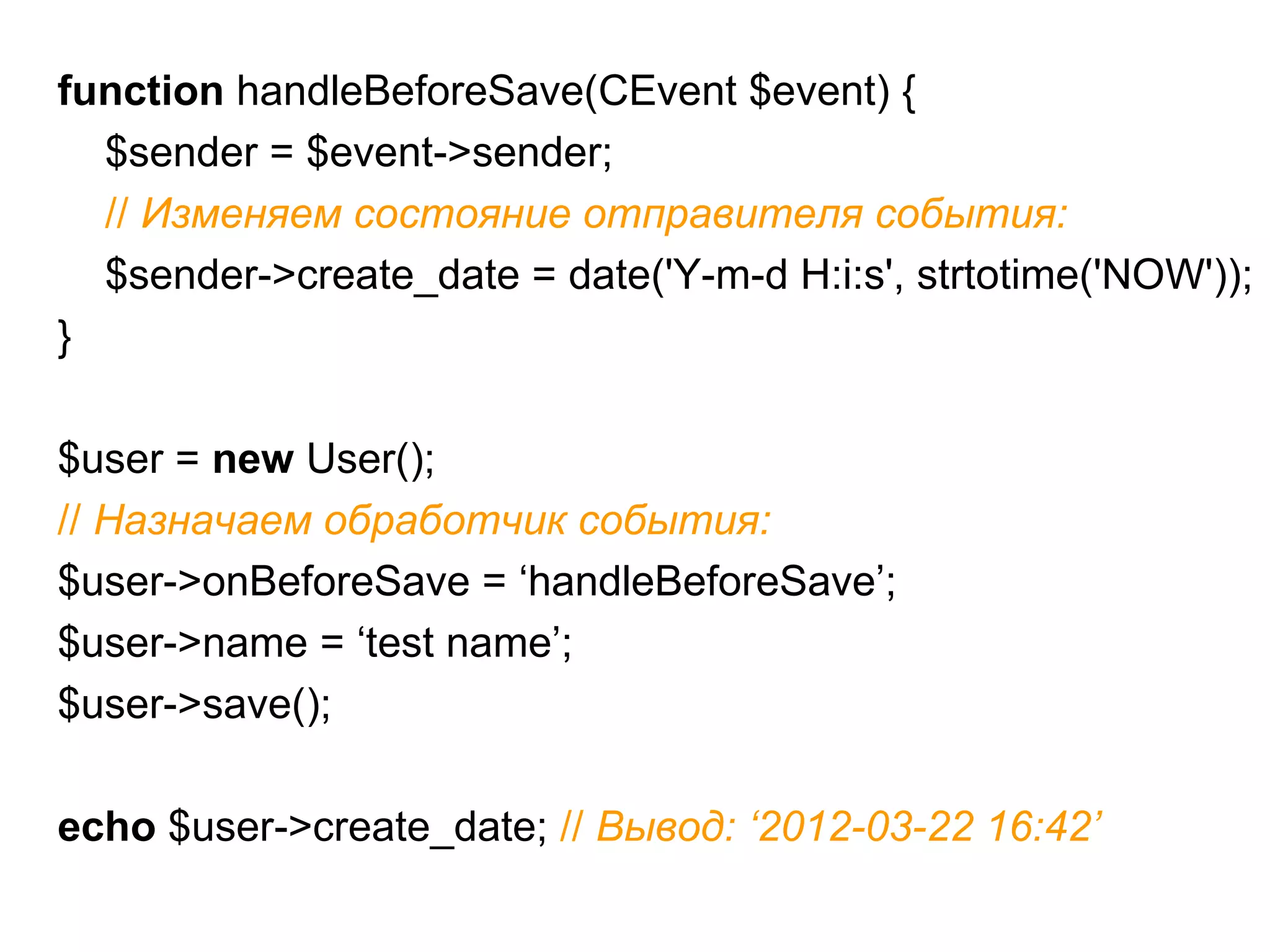 function handleBeforeSave(CEvent $event) {
  $sender = $event->sender;
  // Изменяем состояние отправителя события:
  $sender->create_date = date('Y-m-d H:i:s', strtotime('NOW'));
}

$user = new User();
// Назначаем обработчик события:
$user->onBeforeSave = ‘handleBeforeSave’;
$user->name = ‘test name’;
$user->save();

echo $user->create_date; // Вывод: ‘2012-03-22 16:42’
 