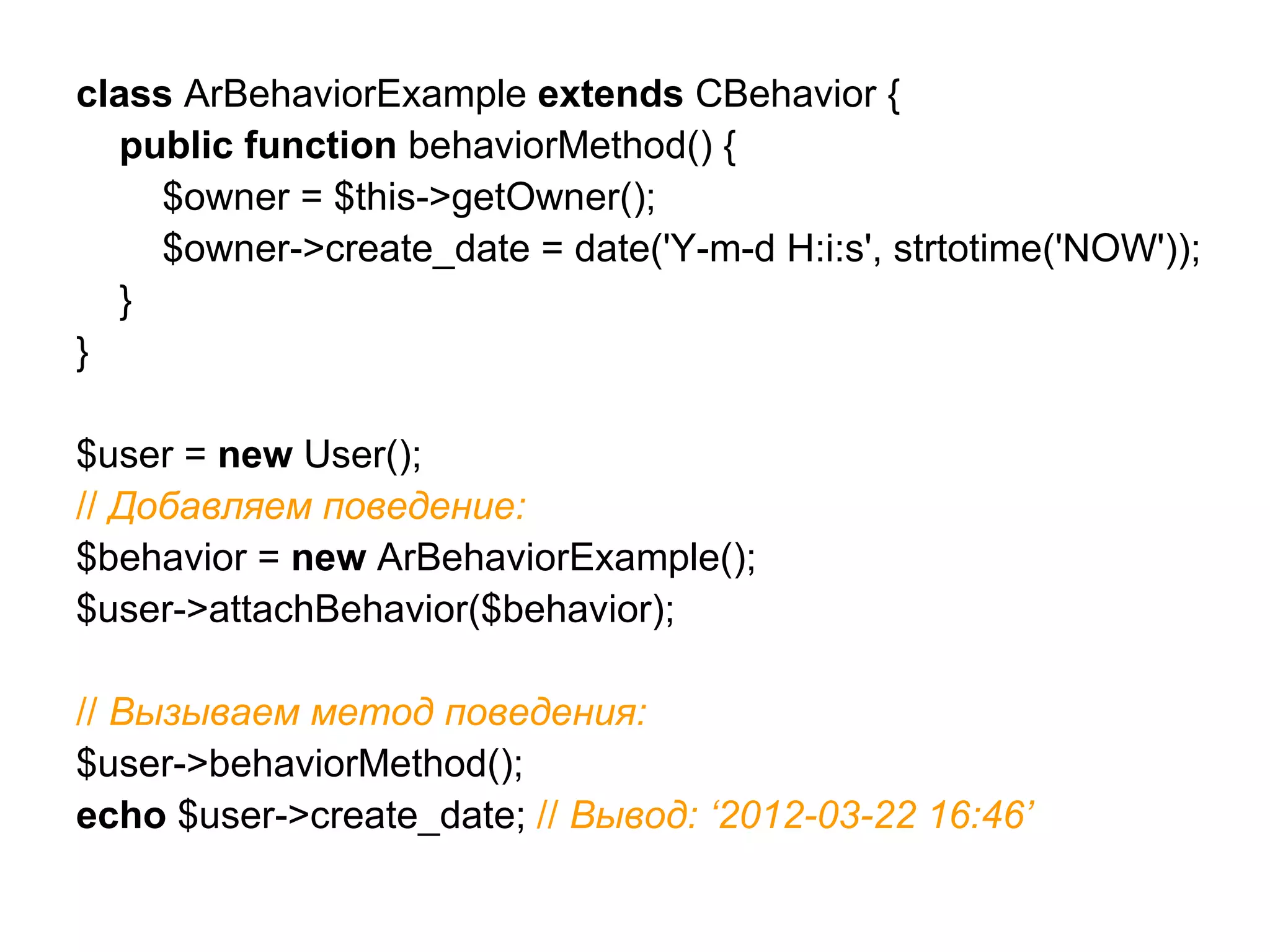 class ArBehaviorExample extends CBehavior {
  public function behaviorMethod() {
    $owner = $this->getOwner();
    $owner->create_date = date('Y-m-d H:i:s', strtotime('NOW'));
  }
}

$user = new User();
// Добавляем поведение:
$behavior = new ArBehaviorExample();
$user->attachBehavior($behavior);

// Вызываем метод поведения:
$user->behaviorMethod();
echo $user->create_date; // Вывод: ‘2012-03-22 16:46’
 
