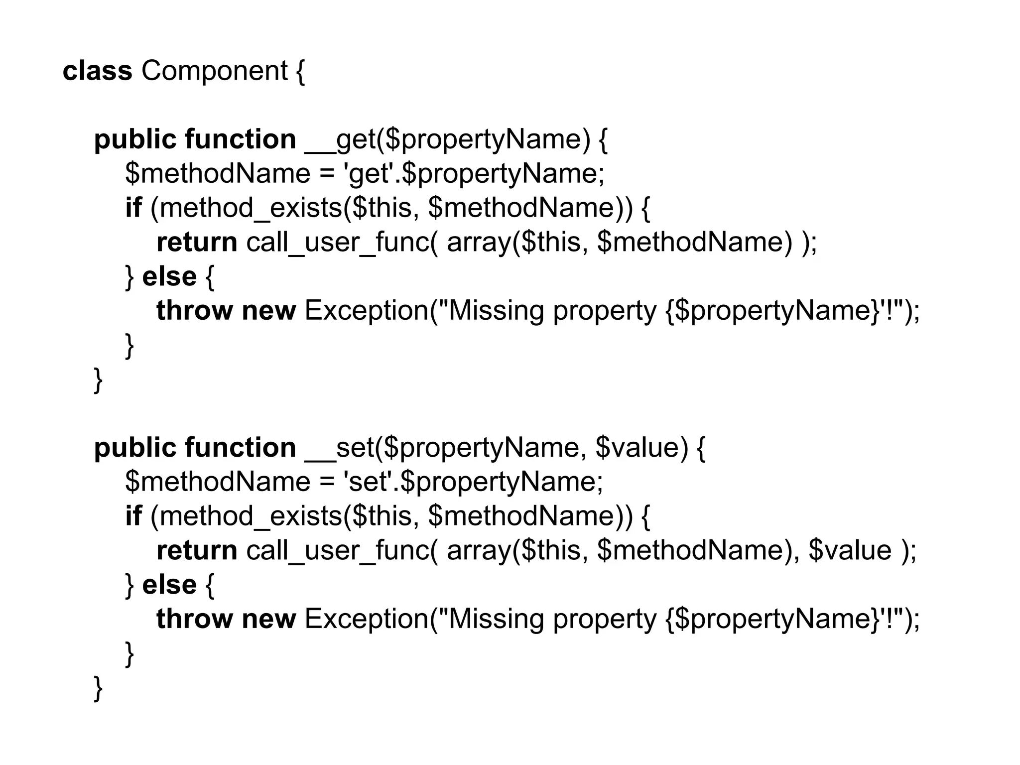 class Component {

  public function __get($propertyName) {
    $methodName = 'get'.$propertyName;
    if (method_exists($this, $methodName)) {
        return call_user_func( array($this, $methodName) );
    } else {
        throw new Exception("Missing property {$propertyName}'!");
    }
  }

  public function __set($propertyName, $value) {
    $methodName = 'set'.$propertyName;
    if (method_exists($this, $methodName)) {
        return call_user_func( array($this, $methodName), $value );
    } else {
        throw new Exception("Missing property {$propertyName}'!");
    }
  }
 