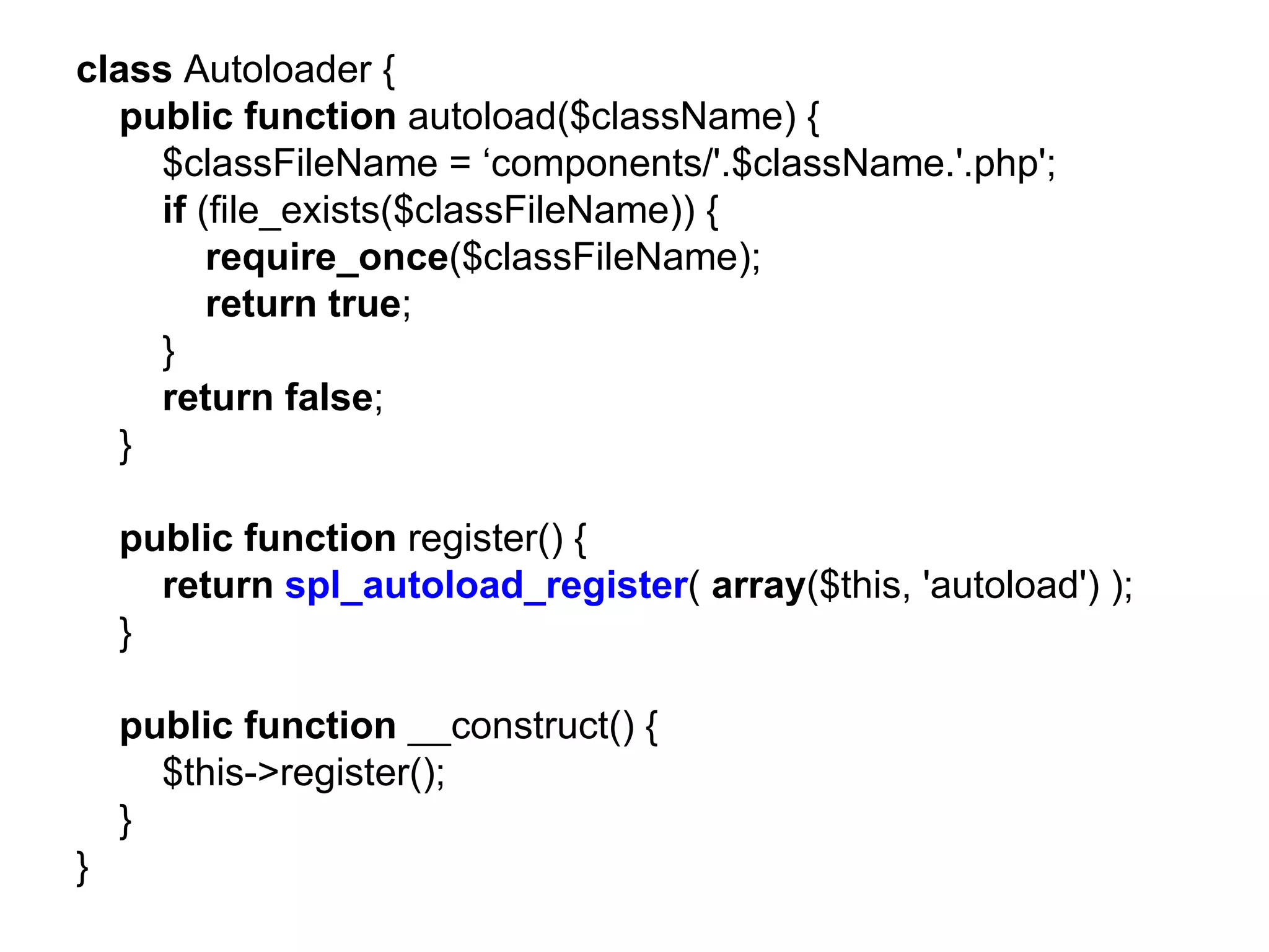 class Autoloader {
  public function autoload($className) {
    $classFileName = ‘components/'.$className.'.php';
    if (file_exists($classFileName)) {
        require_once($classFileName);
        return true;
    }
    return false;
  }

    public function register() {
      return spl_autoload_register( array($this, 'autoload') );
    }

    public function __construct() {
      $this->register();
    }
}
 