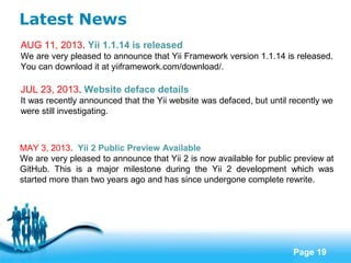 Free Powerpoint Templates
Page 19
Latest News
AUG 11, 2013. Yii 1.1.14 is released
We are very pleased to announce that Yii Framework version 1.1.14 is released.
You can download it at yiiframework.com/download/.
JUL 23, 2013. Website deface details
It was recently announced that the Yii website was defaced, but until recently we
were still investigating.
MAY 3, 2013. Yii 2 Public Preview Available
We are very pleased to announce that Yii 2 is now available for public preview at
GitHub. This is a major milestone during the Yii 2 development which was
started more than two years ago and has since undergone complete rewrite.
 