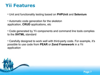 Free Powerpoint Templates
Page 7
Yii Features
• Unit and functionality testing based on PHPUnit and Selenium
• Automatic code generation for the skeleton
application, CRUD applications, etc
• Code generated by Yii components and command line tools complies
to the XHTML standard
• Carefully designed to work well with third-party code. For example, it's
possible to use code from PEAR or Zend Framework in a Yii
application
 