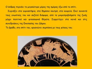 Ο άνδρας περνάει το μεγαλύτερο μέρος της ημέρας έξω από το σπίτι.
Συχνάζει στα γυμναστήρια, στα δημόσια λουτρά, στα κουρεία. Εκεί συναντά
τους γνωστούς του και συζητά διάφορα, από τα μικροπροβλήματα της ζωής
μέχρι πολιτικά και φιλοσοφικά θέματα. Συμμετέχει στα κοινά και στις
συνεδριάσεις της Εκκλησίας του Δήμου.
Το βράδυ, στο σπίτι του, οργανώνει συμπόσια με τους φίλους του.
 