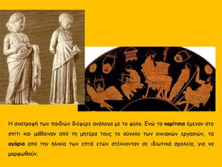 Η ανατροφή των παιδιών διέφερε ανάλογα με το φύλο. Ενώ τα κορίτσια έμεναν στο
σπίτι και μάθαιναν από τη μητέρα τους το σύνολο των οικιακών εργασιών, τα
αγόρια από την ηλικία των επτά ετών στέλνονταν σε ιδιωτικά σχολεία, για να
μορφωθούν.
 