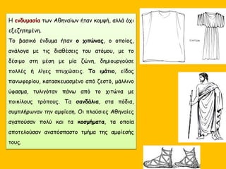 Η ενδυμασία των Αθηναίων ήταν κομψή, αλλά όχι
εξεζητημένη.
Το βασικό ένδυμα ήταν ο χιτώνας, ο οποίος,
ανάλογα με τις διαθέσεις του ατόμου, με το
δέσιμο στη μέση με μία ζώνη, δημιουργούσε
πολλές ή λίγες πτυχώσεις. Το ιμάτιο, είδος
πανωφορίου, κατασκευασμένο από ζεστό, μάλλινο
ύφασμα, τυλιγόταν πάνω από το χιτώνα με
ποικίλους τρόπους. Τα σανδάλια, στα πόδια,
συμπλήρωναν την αμφίεση. Οι πλούσιες Αθηναίες
αγαπούσαν πολύ και τα κοσμήματα, τα οποία
αποτελούσαν αναπόσπαστο τμήμα της αμφίεσής
τους.
 