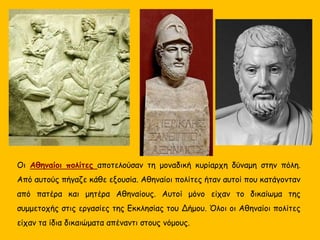 Οι Αθηναίοι πολίτες αποτελούσαν τη μοναδική κυρίαρχη δύναμη στην πόλη.
Από αυτούς πήγαζε κάθε εξουσία. Αθηναίοι πολίτες ήταν αυτοί που κατάγονταν
από πατέρα και μητέρα Αθηναίους. Αυτοί μόνο είχαν το δικαίωμα της
συμμετοχής στις εργασίες της Εκκλησίας του Δήμου. Όλοι οι Αθηναίοι πολίτες
είχαν τα ίδια δικαιώματα απέναντι στους νόμους.
 