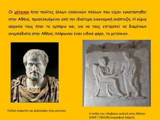 Η στήλη του «Θηβαίου αυλητή στην Αθήνα»
(ΕΑΜ Γ 1962/Φωτογραφικό Αρχείο)
Οι μέτοικοι ήταν πολίτες άλλων ελληνικών πόλεων που είχαν εγκατασταθεί
στην Αθήνα, προσελκυόμενοι από την ιδιαίτερη οικονομική ανάπτυξη. Η κύρια
ασχολία τους ήταν το εμπόριο και, για να τους επιτραπεί να διαμένουν
ανεμπόδιστα στην Αθήνα, πλήρωναν έναν ειδικό φόρο, το μετοίκιον.
Πολλοί σοφιστές και φιλόσοφοι ήταν μέτοικοι
 