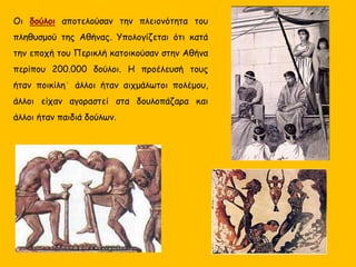 Οι δούλοι αποτελούσαν την πλειονότητα του
πληθυσμού της Αθήνας. Yπολογίζεται ότι κατά
την εποχή του Περικλή κατοικούσαν στην Αθήνα
περίπου 200.000 δούλοι. Η προέλευσή τους
ήταν ποικίλη˙ άλλοι ήταν αιχμάλωτοι πολέμου,
άλλοι είχαν αγοραστεί στα δουλοπάζαρα και
άλλοι ήταν παιδιά δούλων.
 